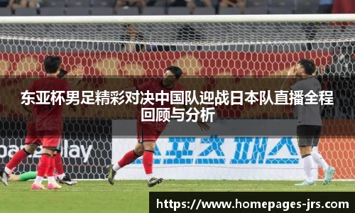 东亚杯男足精彩对决中国队迎战日本队直播全程回顾与分析